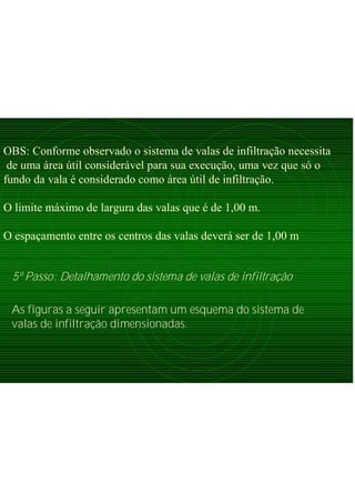 OBS: Conforme observado o sistema de valas de infiltração necessita
de uma área útil considerável para sua execução, uma vez que só o
fundo da vala é considerado como área útil de infiltração.
O limite máximo de largura das valas que é de 1,00 m.
O espaçamento entre os centros das valas deverá ser de 1,00 m
5º Passo: Detalhamento do sistema de valas de infiltração
As figuras a seguir apresentam um esquema do sistema de
valas de infiltração dimensionadas.
 