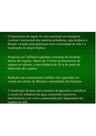 - O lançamento de esgoto no solo acarretará um transporte
(vertical e horizontal) das matérias poluidoras, cuja distância e
direção variarão principalmente com a porosidade do solo e a
localização do lençol freático.
- Pesquisas na Califórnia registram a presença de bactérias
típicas dos esgotos, depois de 33 horas do lançamento de
esgotos no subsolo, a uma distância de 30 m do ponto de
disposição dos esgotos
- Reduções nas concentrações também são registradas em
virtude dos efeitos de filtração e mortalidade das bactérias.
- A localização de poço para consumo de água deve considerar
o círculo de influência da água consumida e possíveis
interferências com a área contaminada pelo lançamento dos
esgotos no solo.
 