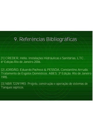 9. Refer9. Referêências Bibliogrncias Bibliográáficasficas
[3] NBR 7229/1993- Projeto, construção e operação de sistemas de
Tanques sépticos.
[2] JORDÃO, Eduardo Pacheco & PESSÔA, Constantino Arruda.
Tratamento de Esgotos Domésticos. ABES. 3ª Edição. Rio de Janeiro
1995.
[1] CREDER, Hélio. Instalações Hidráulicas e Sanitárias. LTC .
6ª Edição.Rio de Janeiro.2006.
 