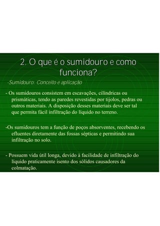 2. O que2. O que éé o sumidouro e comoo sumidouro e como
funciona?funciona?
-Sumidouro: Conceito e aplicação
- Os sumidouros consistem em escavações, cilíndricas ou
prismáticas, tendo as paredes revestidas por tijolos, pedras ou
outros materiais. A disposição desses materiais deve ser tal
que permita fácil infiltração do líquido no terreno.
-Os sumidouros tem a função de poços absorventes, recebendo os
efluentes diretamente das fossas sépticas e permitindo sua
infiltração no solo.
- Possuem vida útil longa, devido à facilidade de infiltração do
líquido praticamente isento dos sólidos causadores da
colmatação.
 