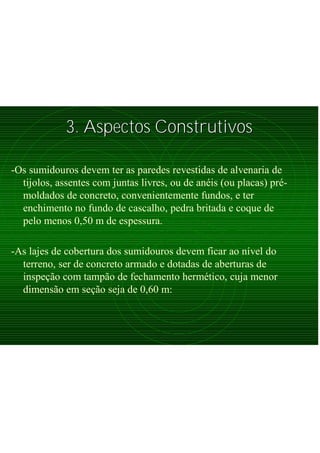 3. Aspectos Construtivos3. Aspectos Construtivos
-Os sumidouros devem ter as paredes revestidas de alvenaria de
tijolos, assentes com juntas livres, ou de anéis (ou placas) pré-
moldados de concreto, convenientemente fundos, e ter
enchimento no fundo de cascalho, pedra britada e coque de
pelo menos 0,50 m de espessura.
-As lajes de cobertura dos sumidouros devem ficar ao nível do
terreno, ser de concreto armado e dotadas de aberturas de
inspeção com tampão de fechamento hermético, cuja menor
dimensão em seção seja de 0,60 m:
 