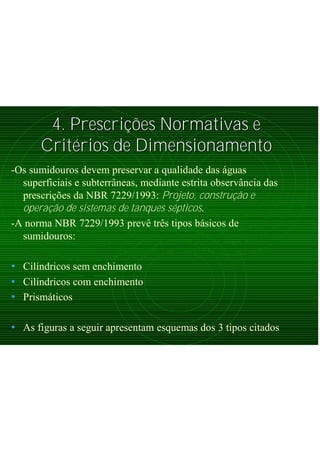 4. Prescri4. Prescriçõções Normativas ees Normativas e
CritCritéérios de Dimensionamentorios de Dimensionamento
-Os sumidouros devem preservar a qualidade das águas
superficiais e subterrâneas, mediante estrita observância das
prescrições da NBR 7229/1993: Projeto, construção e
operação de sistemas de tanques sépticos.
-A norma NBR 7229/1993 prevê três tipos básicos de
sumidouros:
• Cilíndricos sem enchimento
• Cilíndricos com enchimento
• Prismáticos
• As figuras a seguir apresentam esquemas dos 3 tipos citados
 