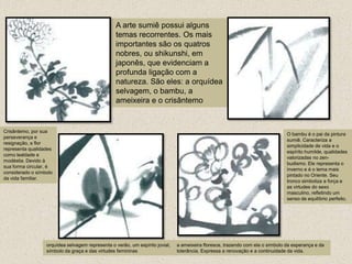 A arte sumiê possui alguns temas recorrentes. Os mais importantes são os quatros nobres, ou shikunshi, em japonês, que evidenciam a profunda ligação com a natureza. São eles: a orquídea selvagem, o bambu, a ameixeira e o crisântemoCrisântemo, por sua perseverança e resignação, a flor representa qualidades como lealdade e modéstia. Devido à sua forma circular, é considerado o símbolo da vida familiar.O bambu é o pai da pintura sumiê. Caracteriza a simplicidade de vida e o espírito humilde, qualidades valorizadas no zen-budismo. Ele representa o inverno e é o tema mais pintado no Oriente. Seu tronco simboliza a força e as virtudes do sexo masculino, refletindo um senso de equilíbrio perfeito.orquídea selvagem representa o verão, um espírito jovial, símbolo da graça e das virtudes femininasa ameixeira floresce, trazendo com ela o símbolo da esperança e da tolerância. Expressa a renovação e a continuidade da vida. 