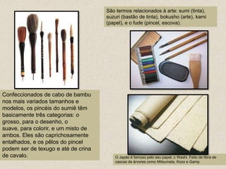 São termos relacionados à arte: sumi (tinta), suzuri (bastão de tinta), bokusho (arte), kami (papel), e o fude (pincel, escova).Confeccionados de cabo de bambu nos mais variados tamanhos e modelos, os pincéis do sumiê têm basicamente três categorias: o grosso, para o desenho, o suave, para colorir, e um misto de ambos. Eles são caprichosamente entalhados, e os pêlos do pincel podem ser de texugo e até de crina de cavalo.O Japão é famoso pelo seu papel, o Washi. Feito de fibra de cascas de árvores como Mitsumata, Kozo e Gamp