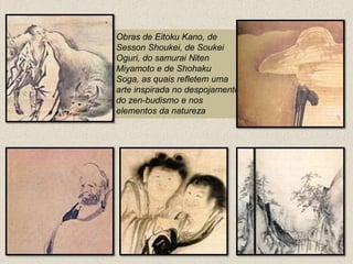 Obras de EitokuKano, de SessonShoukei, de SoukeiOguri, do samurai NitenMiyamoto e de ShohakuSoga, as quais refletem uma arte inspirada no despojamento do zen-budismo e nos elementos da natureza 