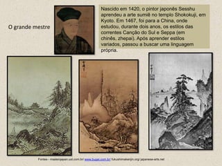 Nascido em 1420, o pintor japonês Sesshu aprendeu a arte sumiê no templo Shokokuji, em Kyoto. Em 1467, foi para a China, onde estudou, durante dois anos, os estilos das correntes Canção do Sul e Seppa (em chinês, zhepai). Após aprender estilos variados, passou a buscar uma linguagem própria.O grande mestreFontes - madeinjapan.uol.com.br/ www.bugei.com.br/ fukushimakenjin.org/ japanese-arts.net