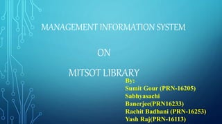 MANAGEMENT INFORMATION SYSTEM
ON
MITSOT LIBRARY
By:
Sumit Gour (PRN-16205)
Sabhyasachi
Banerjee(PRN16233)
Rachit Badhani (PRN-16253)
Yash Raj(PRN-16113)
 