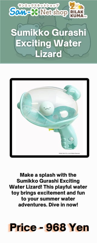 Price - 968 Yen
Price - 968 Yen
Price - 968 Yen
Make a splash with the
Sumikko Gurashi Exciting
Water Lizard! This playful water
toy brings excitement and fun
to your summer water
adventures. Dive in now!
 