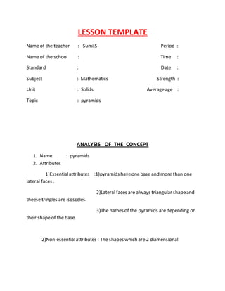 LESSON TEMPLATE 
Name of the teacher : Sumi.S Period : 
Name of the school : Time : 
Standard : Date : 
Subject : Mathematics Strength : 
Unit : Solids Average age : 
Topic : pyramids 
ANALYSIS OF THE CONCEPT 
1. Name : pyramids 
2. Attributes 
1)Essential attributes :1)pyramids have one base and more than one 
lateral faces . 
2)Lateral faces are always triangular shape and 
theese tringles are isosceles. 
3)The names of the pyramids are depending on 
their shape of the base. 
2)Non-essential attributes : The shapes which are 2 diamensional 
 