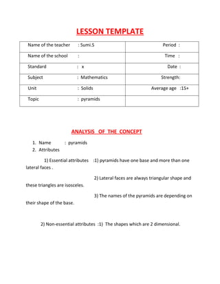 LESSON TEMPLATE 
Name of the teacher : Sumi.S Period : 
Name of the school : Time : 
Standard : x Date : 
Subject : Mathematics Strength: 
Unit : Solids Average age :15+ 
Topic : pyramids 
ANALYSIS OF THE CONCEPT 
1. Name : pyramids 
2. Attributes 
1) Essential attributes :1) pyramids have one base and more than one 
lateral faces . 
2) Lateral faces are always triangular shape and 
these triangles are isosceles. 
3) The names of the pyramids are depending on 
their shape of the base. 
2) Non-essential attributes :1) The shapes which are 2 dimensional. 
 