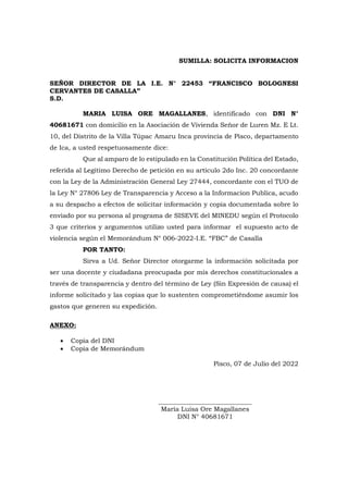 SUMILLA: SOLICITA INFORMACION
SEÑOR DIRECTOR DE LA I.E. N° 22453 “FRANCISCO BOLOGNESI
CERVANTES DE CASALLA”
S.D.
MARIA LUISA ORE MAGALLANES, identificado con DNI N°
40681671 con domicilio en la Asociación de Vivienda Señor de Luren Mz. E Lt.
10, del Distrito de la Villa Túpac Amaru Inca provincia de Pisco, departamento
de Ica, a usted respetuosamente dice:
Que al amparo de lo estipulado en la Constitución Política del Estado,
referida al Legítimo Derecho de petición en su artículo 2do Inc. 20 concordante
con la Ley de la Administración General Ley 27444, concordante con el TUO de
la Ley N° 27806 Ley de Transparencia y Acceso a la Informacion Publica, acudo
a su despacho a efectos de solicitar información y copia documentada sobre lo
enviado por su persona al programa de SISEVE del MINEDU según el Protocolo
3 que criterios y argumentos utilizo usted para informar el supuesto acto de
violencia según el Memorándum N° 006-2022-I.E. “FBC” de Casalla
POR TANTO:
Sirva a Ud. Señor Director otorgarme la información solicitada por
ser una docente y ciudadana preocupada por mis derechos constitucionales a
través de transparencia y dentro del término de Ley (Sin Expresión de causa) el
informe solicitado y las copias que lo sustenten comprometiéndome asumir los
gastos que generen su expedición.
ANEXO:
 Copia del DNI
 Copia de Memorándum
Pisco, 07 de Julio del 2022
_____________________________
María Luisa Ore Magallanes
DNI N° 40681671
 