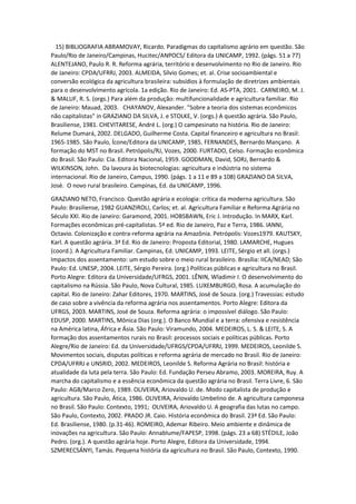 15) BIBLIOGRAFIA ABRAMOVAY, Ricardo. Paradigmas do capitalismo agrário em questão. São
Paulo/Rio de Janeiro/Campinas, Hucitec/ANPOCS/ Editora da UNICAMP, 1992. (págs. 51 a 77)
ALENTEJANO, Paulo R. R. Reforma agrária, território e desenvolvimento no Rio de Janeiro. Rio
de Janeiro: CPDA/UFRRJ, 2003. ALMEIDA, Sílvio Gomes; et. al. Crise socioambiental e
conversão ecológica da agricultura brasileira: subsídios à formulação de diretrizes ambientais
para o desenvolvimento agrícola. 1a edição. Rio de Janeiro: Ed. AS-PTA, 2001. CARNEIRO, M. J.
& MALUF, R. S. (orgs.) Para além da produção: multifuncionalidade e agricultura familiar. Rio
de Janeiro: Mauad, 2003. CHAYANOV, Alexander. "Sobre a teoria dos sistemas econômicos
não capitalistas" in GRAZIANO DA SILVA, J. e STOLKE, V. (orgs.) A questão agrária. São Paulo,
Brasiliense, 1981. CHEVITARESE, André L. (org.) O campesinato na história. Rio de Janeiro:
Relume Dumará, 2002. DELGADO, Guilherme Costa. Capital financeiro e agricultura no Brasil:
1965-1985. São Paulo, Ícone/Editora da UNICAMP, 1985. FERNANDES, Bernardo Mançano. A
formação do MST no Brasil. Petrópolis/RJ, Vozes, 2000. FURTADO, Celso. Formação econômica
do Brasil. São Paulo: Cia. Editora Nacional, 1959. GOODMAN, David, SORJ, Bernardo &
WILKINSON, John. Da lavoura às biotecnologias: agricultura e indústria no sistema
internacional. Rio de Janeiro, Campus, 1990. (págs. 1 a 11 e 89 a 108) GRAZIANO DA SILVA,
José. O novo rural brasileiro. Campinas, Ed. da UNICAMP, 1996.
GRAZIANO NETO, Francisco. Questão agrária e ecologia: crítica da moderna agricultura. São
Paulo: Brasiliense, 1982 GUANZIROLI, Carlos; et. al. Agricultura Familiar e Reforma Agrária no
Século XXI. Rio de Janeiro: Garamond, 2001. HOBSBAWN, Eric J. Introdução. In MARX, Karl.
Formações econômicas pré-capitalistas. 5ª ed. Rio de Janeiro, Paz e Terra, 1986. IANNI,
Octavio. Colonização e contra-reforma agrária na Amazônia. Petrópolis: Vozes1979. KAUTSKY,
Karl. A questão agrária. 3ª Ed. Rio de Janeiro: Proposta Editorial, 1980. LAMARCHE, Hugues
(coord.). A Agricultura Familiar. Campinas, Ed. UNICAMP, 1993. LEITE, Sérgio et all. (orgs.)
Impactos dos assentamento: um estudo sobre o meio rural brasileiro. Brasília: IICA/NEAD; São
Paulo: Ed. UNESP, 2004. LEITE, Sérgio Pereira. (org.) Políticas públicas e agricultura no Brasil.
Porto Alegre: Editora da Universidade/UFRGS, 2001. LÊNIN, Wladimir I. O desenvolvimento do
capitalismo na Rússia. São Paulo, Nova Cultural, 1985. LUXEMBURGO, Rosa. A acumulação do
capital. Rio de Janeiro: Zahar Editores, 1970. MARTINS, José de Souza. (org.) Travessias: estudo
de caso sobre a vivência da reforma agrária nos assentamentos. Porto Alegre: Editora da
UFRGS, 2003. MARTINS, José de Souza. Reforma agrária: o impossível diálogo. São Paulo:
EDUSP, 2000. MARTINS, Mônica Dias (org.). O Banco Mundial e a terra: ofensiva e resistência
na América latina, África e Ásia. São Paulo: Viramundo, 2004. MEDEIROS, L. S. & LEITE, S. A
formação dos assentamentos rurais no Brasil: processos sociais e políticas públicas. Porto
Alegre/Rio de Janeiro: Ed. da Universidade/UFRGS/CPDA/UFRRJ, 1999. MEDEIROS, Leonilde S.
Movimentos sociais, disputas políticas e reforma agrária de mercado no Brasil. Rio de Janeiro:
CPDA/UFRRJ e UNSRID, 2002. MEDEIROS, Leonilde S. Reforma Agrária no Brasil: história e
atualidade da luta pela terra. São Paulo: Ed. Fundação Perseu Abramo, 2003. MOREIRA, Ruy. A
marcha do capitalismo e a essência econômica da questão agrária no Brasil. Terra Livre, 6. São
Paulo: AGB/Marco Zero, 1989. OLIVEIRA, Ariovaldo U. de. Modo capitalista de produção e
agricultura. São Paulo, Ática, 1986. OLIVEIRA, Ariovaldo Umbelino de. A agricultura camponesa
no Brasil. São Paulo: Contexto, 1991; OLIVEIRA, Ariovaldo U. A geografia das lutas no campo.
São Paulo, Contexto, 2002. PRADO JR. Caio. História econômica do Brasil. 23ª Ed. São Paulo:
Ed. Brasiliense, 1980. (p.31-46). ROMEIRO, Ademar Ribeiro. Meio ambiente e dinâmica de
inovações na agricultura. São Paulo: Annablume/FAPESP, 1998. (págs. 23 a 68) STÉDILE, João
Pedro. (org.). A questão agrária hoje. Porto Alegre, Editora da Universidade, 1994.
SZMERECSÁNYI, Tamás. Pequena história da agricultura no Brasil. São Paulo, Contexto, 1990.
 