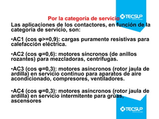 Por la categoría de servicio
Las aplicaciones de los contactores, en función de la
categoría de servicio, son:
•AC1 (cos φ>=0,9): cargas puramente resistivas para
calefacción eléctrica.
•AC2 (cos φ=0,6): motores síncronos (de anillos
rozantes) para mezcladoras, centrífugas.
•AC3 (cos φ=0,3): motores asíncronos (rotor jaula de
ardilla) en servicio continuo para aparatos de aire
acondicionado, compresores, ventiladores.
•AC4 (cos φ=0,3): motores asíncronos (rotor jaula de
ardilla) en servicio intermitente para grúas,
ascensores

 
