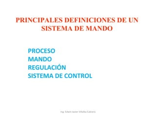 PRINCIPALES DEFINICIONES DE UN
SISTEMA DE MANDO
PROCESO
MANDO
REGULACIÓN
SISTEMA DE CONTROL

Ing. Edwin Javier Villalba Cabrera

 