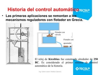 Historia del control automático
• Las primeras aplicaciones se remontan a los
mecanismos reguladores con flotador en Grecia.

Flotador con
válvula
Flotador con
apuntador

El reloj de Ktesibius fue construido alrededor de 250
BC. Es considerado el primer sistema de control
automático de la historia.
Ing. Edwin Javier Villalba Cabrera

 