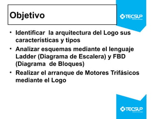 Objetivo
• Identificar la arquitectura del Logo sus
características y tipos
• Analizar esquemas mediante el lenguaje
Ladder (Diagrama de Escalera) y FBD
(Diagrama de Bloques)
• Realizar el arranque de Motores Trifásicos
mediante el Logo

 