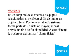 SISTEMA:
Es un conjunto de elementos o equipos,
relacionados entre sí con el fin de lograr un
objetivo final. Por lo general todo sistema
forma parte de un sistema mayor, al cual
provee un tipo de funcionalidad. A este sistema
le podemos denominar “planta física”

Ing. Edwin Javier Villalba Cabrera

 