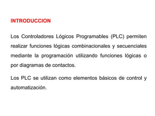 INTRODUCCION
Los Controladores Lógicos Programables (PLC) permiten
realizar funciones lógicas combinacionales y secuenciales
mediante la programación utilizando funciones lógicas o
por diagramas de contactos.
Los PLC se utilizan como elementos básicos de control y
automatización.

 