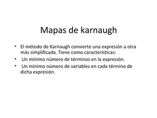 Mapas de karnaugh
• El método de Karnaugh convierte una expresión a otra
más simplificada. Tiene como características:
• Un mínimo número de términos en la expresión.
• Un mínimo número de variables en cada término de
dicha expresión.

 