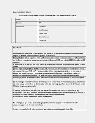 EVIDENCIA DE LA SESIÓN
SUMILLADO DE TEXTO EXPOSITIVOS DE CAUSA EFECTO SOBRE EL CORONAVIRUS
Grado 4°
Sección “B”
Integrantes Luis Rivas
Luis Morales
Jared Olivas
Kevin Alvarado
Luis Alaya
LECTURA 1
Aunque todavía no se sabe a ciencia cierta qué animal es el vector del brote de coronavirus que se
originó en Wuhan, todas las miradas apuntan al murciélago.
Estos ya habían sido el origen de otras epidemias de coronavirus. Fueron causantes de la transmisión
del síndrome respiratorio agudo severo, más conocido como SARS, con más de 8000 infectados y 800
muertes.
A mediados de la década de 2010 fueron el origen del Síndrome Respiratorio de Medio Oriente
(MERS
por sus siglas en inglés),Que afectó a unas 2.500 personas, con 850 muertos. En cuanto a este nuevo
coronavirus -llamado 2019-nCoV-, las autoridades chinas creen que se originó en un mercado de
Wuhan que vendía mariscos y carne de animales salvajes, incluyendo a murciélagos y víboras.
En enero el diario estadounidense The New York Times publicó un informe sugiriendo que el
murciélago grande de herradura chino (Rhinolophus ferrumequinum)podría ser el principal culpable.
Los murciélagos no solo transmiten distintas cepas de coronavirus. También son un reservorio natural
de otros virus, como el de el de la rabia y los de Marburg, que han generado brotes en África,
Malasia, Bangladesh y Australia.
Si bien no son los únicos animales que acarrean enfermedades que tienen el potencial de ser
transmitidos a los seres humanos los murciélagos suelen causar más problemas que otros. Esto no es
realmente su culpa, advierten los naturalistas. Las transmisiones cuando
el ser humano invade los espacios donde ellos habitan.
Sin embargo, lo que hace a los murciélagos particularmente peligrosos es su tolerancia a los
virus, que supera a la de otros mamíferos.
Y están en todos lados. El único continente que no tiene murciélagos es la Antártida.
 