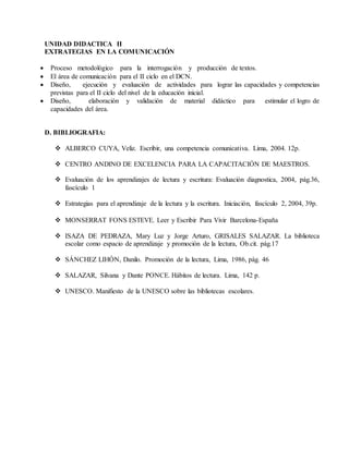 UNIDAD DIDACTICA II 
EXTRATEGIAS EN LA COMUNICACIÓN 
 Proceso metodológico para la interrogación y producción de textos. 
 El área de comunicación para el II ciclo en el DCN. 
 Diseño, ejecución y evaluación de actividades para lograr las capacidades y competencias 
previstas para el II ciclo del nivel de la educación inicial. 
 Diseño, elaboración y validación de material didáctico para estimular el logro de 
capacidades del área. 
D. BIBLIOGRAFIA: 
 ALBERCO CUYA, Veliz. Escribir, una competencia comunicativa. Lima, 2004. 12p. 
 CENTRO ANDINO DE EXCELENCIA PARA LA CAPACITACIÓN DE MAESTROS. 
 Evaluación de los aprendizajes de lectura y escritura: Evaluación diagnostica, 2004, pág.36, 
fascículo 1 
 Estrategias para el aprendizaje de la lectura y la escritura. Iniciación, fascículo 2, 2004, 39p. 
 MONSERRAT FONS ESTEVE. Leer y Escribir Para Vivir Barcelona-España 
 ISAZA DE PEDRAZA, Mary Luz y Jorge Arturo, GRISALES SALAZAR. La biblioteca 
escolar como espacio de aprendizaje y promoción de la lectura, Ob.cit. pág.17 
 SÁNCHEZ LIHÓN, Danilo. Promoción de la lectura, Lima, 1986, pág. 46 
 SALAZAR, Silvana y Dante PONCE. Hábitos de lectura. Lima, 142 p. 
 UNESCO. Manifiesto de la UNESCO sobre las bibliotecas escolares. 
 