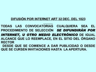 DIFUSIÓN POR INTERNET ART 32 DEC. DEL 1023 TODAS LAS CONVOCATORIAS CUALQUIERA SEA EL PROCEDIMIENTO DE SELECCIÓN  SE DIFUNDIRÁN POR INTERNET, U OTRO MEDIO ELECTRÓNICO  DE IGUAL ALCANCE QUE LO REEMPLACE, EN EL SITIO DEL ÓRGANO RECTOR DESDE QUE SE COMIENCE A DAR PUBLICIDAD O DESDE QUE SE CURSEN INVITACIONES HASTA  LA APERTURA. 