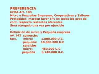 PREFERENCIA GCBA Art. 108 Micro y Pequeñas Empresas, Cooperativas y Talleres Protegidos: margen favor 5% en todos los proc de cont. respecto restantes oferentes Será otorgado una vez por ejercicio . Definición de micro y Pequeña empresa  art 142  comercio: fact.  micro:  1.800.000 U.C.    pequeña:  10.800.000 U.C   servicios   micro:  450.000 U.C   pequeña  3.240.000 U.C.  