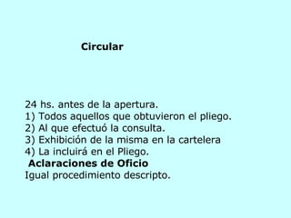 24 hs. antes de la apertura. 1) Todos aquellos que obtuvieron el pliego.  2) Al que efectuó la consulta.  3) Exhibición de la misma en la cartelera  4) La incluirá en el Pliego.   Aclaraciones de Oficio Igual procedimiento descripto.  Circular 
