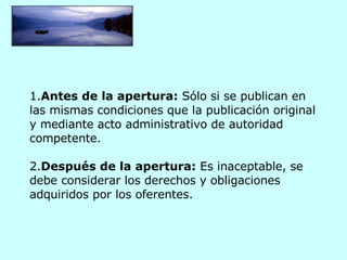 1. Antes de la apertura:  Sólo si se publican en las mismas condiciones que la publicación original y mediante acto administrativo de autoridad competente.   2. Después de la apertura:  Es inaceptable, se debe considerar los derechos y obligaciones adquiridos por los oferentes. 