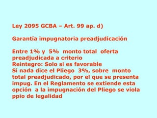 Ley 2095 GCBA – Art. 99 ap. d)   Garantía impugnatoria preadjudicación  Entre 1% y  5%  monto total  oferta preadjudicada a criterio Reintegro: Solo si es favorable Si nada dice el Pliego  3%, sobre  monto total preadjudicado, por el que se presenta impug. En el Reglamento se extiende esta opción  a la impugnación del Pliego se viola ppio de legalidad 