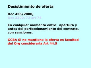 Desistimiento de oferta   Dec 436/2000, Dec 3300/72 art 74     E n cualquier momento entre  apertura y antes del perfeccionamiento del contrato, con sanciones. GCBA Si no mantiene la oferta es facultad del Org considerarla Art 44.5    