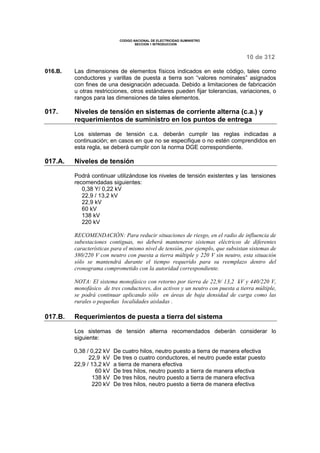 CODIGO NACIONAL DE ELECTRICIDAD SUMINISTRO 
SECCION 1 INTRODUCCION 
10 de 312 
016.B. Las dimensiones de elementos físicos indicados en este código, tales como 
conductores y varillas de puesta a tierra son “valores nominales” asignados 
con fines de una designación adecuada. Debido a limitaciones de fabricación 
u otras restricciones, otros estándares pueden fijar tolerancias, variaciones, o 
rangos para las dimensiones de tales elementos. 
017. Niveles de tensión en sistemas de corriente alterna (c.a.) y 
requerimientos de suministro en los puntos de entrega 
Los sistemas de tensión c.a. deberán cumplir las reglas indicadas a 
continuación; en casos en que no se especifique o no estén comprendidos en 
esta regla, se deberá cumplir con la norma DGE correspondiente. 
017.A. Niveles de tensión 
Podrá continuar utilizándose los niveles de tensión existentes y las tensiones 
recomendadas siguientes: 
0,38 Y/ 0,22 kV 
22,9 / 13,2 kV 
22,9 kV 
60 kV 
138 kV 
220 kV 
RECOMENDACIÓN: Para reducir situaciones de riesgo, en el radio de influencia de 
subestaciones contiguas, no deberá mantenerse sistemas eléctricos de diferentes 
características para el mismo nivel de tensión, por ejemplo, que subsistan sistemas de 
380/220 V con neutro con puesta a tierra múltiple y 220 V sin neutro, esta situación 
sólo se mantendrá durante el tiempo requerido para su reemplazo dentro del 
cronograma comprometido con la autoridad correspondiente. 
NOTA: El sistema monofásico con retorno por tierra de 22,9/ 13,2 kV y 440/220 V, 
monofásico de tres conductores, dos activos y un neutro con puesta a tierra múltiple, 
se podrá continuar aplicando sólo en áreas de baja densidad de carga como las 
rurales o pequeñas localidades aisladas . 
017.B. Requerimientos de puesta a tierra del sistema 
Los sistemas de tensión alterna recomendados deberán considerar lo 
siguiente: 
0,38 / 0,22 kV De cuatro hilos, neutro puesto a tierra de manera efectiva 
22,9 kV 
22,9 / 13,2 kV 
De tres o cuatro conductores, el neutro puede estar puesto 
a tierra de manera efectiva 
60 kV De tres hilos, neutro puesto a tierra de manera efectiva 
138 kV De tres hilos, neutro puesto a tierra de manera efectiva 
220 kV De tres hilos, neutro puesto a tierra de manera efectiva 
 
