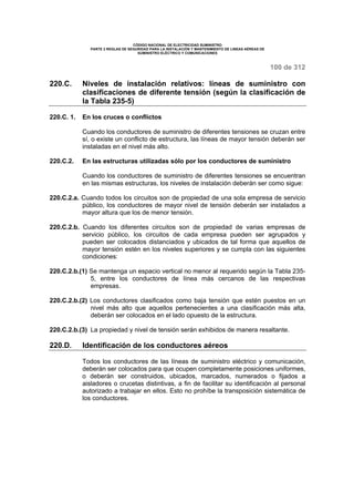 CÓDIGO NACIONAL DE ELECTRICIDAD SUMINISTRO 
PARTE 2 REGLAS DE SEGURIDAD PARA LA INSTALACIÓN Y MANTENIMIENTO DE LINEAS AÉREAS DE 
SUMINISTRO ELÉCTRICO Y COMUNICACIONES 
100 de 312 
220.C. Niveles de instalación relativos: líneas de suministro con 
clasificaciones de diferente tensión (según la clasificación de 
la Tabla 235-5) 
220.C. 1. En los cruces o conflictos 
Cuando los conductores de suministro de diferentes tensiones se cruzan entre 
sí, o existe un conflicto de estructura, las líneas de mayor tensión deberán ser 
instaladas en el nivel más alto. 
220.C.2. En las estructuras utilizadas sólo por los conductores de suministro 
Cuando los conductores de suministro de diferentes tensiones se encuentran 
en las mismas estructuras, los niveles de instalación deberán ser como sigue: 
220.C.2.a. Cuando todos los circuitos son de propiedad de una sola empresa de servicio 
público, los conductores de mayor nivel de tensión deberán ser instalados a 
mayor altura que los de menor tensión. 
220.C.2.b. Cuando los diferentes circuitos son de propiedad de varias empresas de 
servicio público, los circuitos de cada empresa pueden ser agrupados y 
pueden ser colocados distanciados y ubicados de tal forma que aquellos de 
mayor tensión estén en los niveles superiores y se cumpla con las siguientes 
condiciones: 
220.C.2.b.(1) Se mantenga un espacio vertical no menor al requerido según la Tabla 235- 
5, entre los conductores de línea más cercanos de las respectivas 
empresas. 
220.C.2.b.(2) Los conductores clasificados como baja tensión que estén puestos en un 
nivel más alto que aquellos pertenecientes a una clasificación más alta, 
deberán ser colocados en el lado opuesto de la estructura. 
220.C.2.b.(3) La propiedad y nivel de tensión serán exhibidos de manera resaltante. 
220.D. Identificación de los conductores aéreos 
Todos los conductores de las líneas de suministro eléctrico y comunicación, 
deberán ser colocados para que ocupen completamente posiciones uniformes, 
o deberán ser construidos, ubicados, marcados, numerados o fijados a 
aisladores o crucetas distintivas, a fin de facilitar su identificación al personal 
autorizado a trabajar en ellos. Esto no prohíbe la transposición sistemática de 
los conductores. 
 