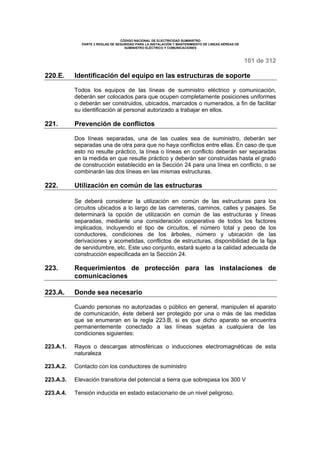 CÓDIGO NACIONAL DE ELECTRICIDAD SUMINISTRO 
PARTE 2 REGLAS DE SEGURIDAD PARA LA INSTALACIÓN Y MANTENIMIENTO DE LINEAS AÉREAS DE 
SUMINISTRO ELÉCTRICO Y COMUNICACIONES 
101 de 312 
220.E. Identificación del equipo en las estructuras de soporte 
Todos los equipos de las líneas de suministro eléctrico y comunicación, 
deberán ser colocados para que ocupen completamente posiciones uniformes 
o deberán ser construidos, ubicados, marcados o numerados, a fin de facilitar 
su identificación al personal autorizado a trabajar en ellos. 
221. Prevención de conflictos 
Dos líneas separadas, una de las cuales sea de suministro, deberán ser 
separadas una de otra para que no haya conflictos entre ellas. En caso de que 
esto no resulte práctico, la línea o líneas en conflicto deberán ser separadas 
en la medida en que resulte práctico y deberán ser construidas hasta el grado 
de construcción establecido en la Sección 24 para una línea en conflicto, o se 
combinarán las dos líneas en las mismas estructuras. 
222. Utilización en común de las estructuras 
Se deberá considerar la utilización en común de las estructuras para los 
circuitos ubicados a lo largo de las carreteras, caminos, calles y pasajes. Se 
determinará la opción de utilización en común de las estructuras y líneas 
separadas, mediante una consideración cooperativa de todos los factores 
implicados, incluyendo el tipo de circuitos, el número total y peso de los 
conductores, condiciones de los árboles, número y ubicación de las 
derivaciones y acometidas, conflictos de estructuras, disponibilidad de la faja 
de servidumbre, etc. Este uso conjunto, estará sujeto a la calidad adecuada de 
construcción especificada en la Sección 24. 
223. Requerimientos de protección para las instalaciones de 
comunicaciones 
223.A. Donde sea necesario 
Cuando personas no autorizadas o público en general, manipulen el aparato 
de comunicación, éste deberá ser protegido por una o más de las medidas 
que se enumeran en la regla 223.B, si es que dicho aparato se encuentra 
permanentemente conectado a las líneas sujetas a cualquiera de las 
condiciones siguientes: 
223.A.1. Rayos o descargas atmosféricas o inducciones electromagnéticas de esta 
naturaleza 
223.A.2. Contacto con los conductores de suministro 
223.A.3. Elevación transitoria del potencial a tierra que sobrepasa los 300 V 
223.A.4. Tensión inducida en estado estacionario de un nivel peligroso. 
 