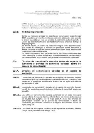 CÓDIGO NACIONAL DE ELECTRICIDAD SUMINISTRO 
PARTE 2 REGLAS DE SEGURIDAD PARA LA INSTALACIÓN Y MANTENIMIENTO DE LINEAS AÉREAS DE 
SUMINISTRO ELÉCTRICO Y COMUNICACIONES 
102 de 312 
NOTA: Cuando se va a colocar cables de comunicación en las proximidades de las 
estaciones de suministro, donde pueden fluir grandes corrientes a tierra, deberá 
evaluarse el efecto de estas corrientes sobre los circuitos de comunicación. 
223.B. Medidas de protección 
Donde sea necesario proteger los aparatos de comunicación según la regla 
223A, se deberán proveer los medios de protección adecuados para soportar 
la tensión esperada que va a ser aplicada al aislamiento, evitando someter al 
usuario del aparato telefónico o acometida telefónica a tensiones de toque o 
de paso peligroso. 
Se deberá instalar un sistema de protección integral contra sobretensiones, 
que consta de pararrayos, o módulos de protección contra transitorios o 
ambos, utilizados en conjunto con los elementos fusibles u otro dispositivo de 
protección contra sobrecorrientes. 
En condiciones severas será necesario utilizar dispositivos adicionales tales 
como pararrayos, bobinas de descarga, transformadores de neutralización o 
dispositivo aislador u otro sistema que garantice evitar tensiones peligrosas 
224. Circuitos de comunicación ubicados dentro del espacio de 
suministro y circuitos de suministro ubicados dentro del 
espacio de comunicación 
224.A. Circuitos de comunicación ubicados en el espacio de 
suministro 
224.A.1. Los circuitos de comunicación ubicados en el espacio de suministro deberán 
de instalarse y recibir mantenimiento por personal autorizado y calificado para 
trabajar en el espacio de suministro de acuerdo con las reglas aplicables de 
las secciones 42 y 44. 
224.A.2. Los circuitos de comunicación ubicados en el espacio de suministro deberán 
cumplir los siguientes requerimientos de distancia de seguridad, según sea 
aplicable. 
224.A.2.a. Los cables de comunicación aislados sostenidos por un cable mensajero 
puesto a tierra de manera efectiva, deberán tener las mismas distancias que 
los neutros que cumplen con la regla 230.E.1, desde los circuitos de 
comunicación ubicados en el espacio de comunicación, y desde los 
conductores de suministro ubicados en el espacio de suministro. Véase las 
reglas 235 y 238. 
224.A.2.b. Los cables de fibra óptica ubicados en el espacio de suministro deberán 
cumplir los requerimientos de la regla 230.F. 
 