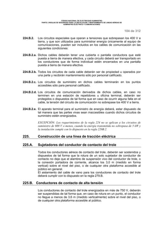 CÓDIGO NACIONAL DE ELECTRICIDAD SUMINISTRO 
PARTE 2 REGLAS DE SEGURIDAD PARA LA INSTALACIÓN Y MANTENIMIENTO DE LINEAS AÉREAS DE 
SUMINISTRO ELÉCTRICO Y COMUNICACIONES 
104 de 312 
224.B.2. Los circuitos especiales que operan a tensiones que sobrepasan los 400 V a 
tierra, y que son utilizados para suministrar energía únicamente al equipo de 
comunicaciones, pueden ser incluidos en los cables de comunicación en las 
siguientes condiciones: 
224.B.2.a. Dichos cables deberán tener una cubierta o pantalla conductora que esté 
puesta a tierra de manera efectiva, y cada circuito deberá ser transportado en 
los conductores que de forma individual estén encerrados en una pantalla 
puesta a tierra de manera efectiva. 
224.B.2.b. Todos los circuitos de cada cable deberán ser de propiedad u operados por 
una parte y recibirán mantenimiento sólo por personal calificado. 
224.B.2.c. Los circuitos de suministro en dichos cables terminarán en los puntos 
accesibles sólo para personal calificado. 
224.B.2.d. Los circuitos de comunicación derivados de dichos cables, en caso no 
terminen en una estación de repetidores u oficina terminal, deberán ser 
protegidos o dispuestos de tal forma que en caso de ocurrir alguna falla en el 
cable, la tensión del circuito de comunicación no sobrepase los 400 V a tierra. 
224.B.2.e. El aparato terminal para el suministro de energía deberá, estar dispuesto de 
tal manera que las partes vivas sean inaccesibles cuando dichos circuitos de 
suministro estén energizados. 
EXCEPCIÓN: Los requerimientos de la regla 224 no se aplican a los circuitos de 
suministro de 600 V o menos, cuando la energía transmitida no sobrepasa de 5 kW y 
la instalación cumple con lo dispuesto en la regla 220B.2. 
225. Construcción de una línea de tracción eléctrica 
225.A. Sujetadores del conductor de contacto del trole 
Todos los conductores aéreos de contacto del trole, deberán ser sostenidos y 
dispuestos de tal forma que la rotura de un solo sujetador de conductor de 
contacto no deje que el alambre de suspensión vivo del conductor de trole, o 
la conexión portadora de corriente, alcance los 3,0 m (medido en forma 
vertical) sobre el nivel del piso, o de cualquier otra plataforma accesible al 
público en general. 
El aislamiento del cable de vano para los conductores de contacto del trole 
deberá cumplir con lo dispuesto en la regla 279.B. 
225.B. Conductores de contacto de alta tensión 
Los conductores de contacto del trole energizados en más de 750 V, deberán 
ser suspendidas de tal forma que, en caso de rotura en un punto, el conductor 
no llegue a menos de 3,6 m (medido verticalmente) sobre el nivel del piso, o 
de cualquier otra plataforma accesible al público. 
 