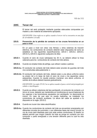 CÓDIGO NACIONAL DE ELECTRICIDAD SUMINISTRO 
PARTE 2 REGLAS DE SEGURIDAD PARA LA INSTALACIÓN Y MANTENIMIENTO DE LINEAS AÉREAS DE 
SUMINISTRO ELÉCTRICO Y COMUNICACIONES 
105 de 312 
225C. Tercer riel 
El tercer riel será protegido mediante guardas adecuadas compuestas por 
madera u otro material de aislamiento apropiado. 
EXCEPCIÓN: Esta regla no se aplica cuando el tercer riel se encuentra en una faja 
de servidumbre cercada. 
225.D. Prevención de la pérdida de contacto en los cruces ferroviarios en un 
paso a nivel 
En un paso a nivel con otras vías férreas u otros sistemas de tracción 
eléctrica, los conductores de contacto deberán estar dispuestos tal como se 
establece en las siguientes especificaciones, 225.D.1, 225.D.2, 225.D.3, 
225.D.4 y 225.D.5, siguiendo cualquiera de ellas: 
225.D.1. Cuando el vano de cruce sobrepase los 30 m, se deberá utilizar la línea 
catenaria para los conductores de contacto de trole aéreos. 
225.D.2. Cuando se emplea troles de pértiga, que utilizan ruedas o patines: 
225.D.2.a. El conductor de contacto del trole deberá estar provisto de guardas del trole 
vivo construidas adecuadamente: o 
225.D.2.b. El conductor del contacto del trole, deberá estar a una altura uniforme sobre 
su propio riel a lo largo de todo el vano de cruce y los siguientes vanos 
adyacentes. Cuando no resulte práctico mantener una altura uniforme, el 
cambio de la altura deberá hacerse gradualmente. 
EXCEPCIÓN: La regla 225.D.2 no se aplica cuando el paso a nivel está protegido por 
señales o interbloqueo. 
225.D.3. Cuando se utilizan colectores del tipo pantógrafo, el conductor de contacto y el 
riel en el cruce, deberán ser mantenidos en condiciones en que el balanceo de 
los vagones o las locomotoras equipados con pantógrafo, no desconecte el 
mismo. En caso de que esto no pueda realizarse, se instalarán los 
conductores de contacto auxiliares. La altura del cable se ajustará a lo 
dispuesto en la regla .225.D.2. 
225.D.4. Cuando se crucen dos rieles electrificados: 
225.D.4.a. Cuando los conductores de contacto del trole se encuentren energizados por 
diferentes circuitos de suministro, o por diferentes fases del mismo circuito, la 
vía de cruce será diseñada para que aísle ambos conductores. El diseño no 
deberá permitir que ningún colector de trole se ponga en contacto con otro 
conductor o parte energizado a una tensión diferente para la cual ha sido 
diseñada. 
 