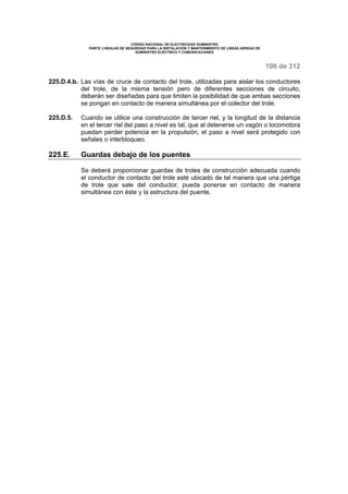 CÓDIGO NACIONAL DE ELECTRICIDAD SUMINISTRO 
PARTE 2 REGLAS DE SEGURIDAD PARA LA INSTALACIÓN Y MANTENIMIENTO DE LINEAS AÉREAS DE 
SUMINISTRO ELÉCTRICO Y COMUNICACIONES 
106 de 312 
225.D.4.b. Las vías de cruce de contacto del trole, utilizadas para aislar los conductores 
del trole, de la misma tensión pero de diferentes secciones de circuito, 
deberán ser diseñadas para que limiten la posibilidad de que ambas secciones 
se pongan en contacto de manera simultánea por el colector del trole. 
225.D.5. Cuando se utilice una construcción de tercer riel, y la longitud de la distancia 
en el tercer riel del paso a nivel es tal, que al detenerse un vagón o locomotora 
puedan perder potencia en la propulsión, el paso a nivel será protegido con 
señales o interbloqueo. 
225.E. Guardas debajo de los puentes 
Se deberá proporcionar guardas de troles de construcción adecuada cuando 
el conductor de contacto del trole esté ubicado de tal manera que una pértiga 
de trole que sale del conductor, pueda ponerse en contacto de manera 
simultánea con éste y la estructura del puente. 
 