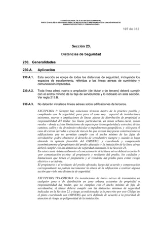 CODIGO NACIONAL DE ELECTRICIDAD SUMINISTRO 
PARTE 2 REGLAS DE SEGURIDAD PARA LA INSTALACIÓN Y MANTENIMIENTO DE LINEAS AÉREAS DE 
SUMINISTRO ELÉCTRICO Y COMUNICACIONES 
107 de 312 
Sección 23. 
Distancias de Seguridad 
230. Generalidades 
230.A. Aplicación 
230.A.1. Esta sección se ocupa de todas las distancias de seguridad, incluyendo los 
espacios de escalamiento, referidas a las líneas aéreas de suministro y 
comunicación implicadas. 
230.A.2. Toda línea aérea nueva o ampliación (de titular o de tercero) deberá cumplir 
con el ancho mínimo de la faja de servidumbre y lo indicado en esta sección. 
Ver regla 219.B. 
230.A.3. No deberán instalarse líneas aéreas sobre edificaciones de terceros. 
EXCEPCION 1: Siempre hay soluciones técnicas dentro de lo práctico posible y 
cumpliendo con la seguridad, pero para el caso muy especial de instalaciones 
existentes, nuevas o ampliaciones de líneas aéreas de distribución de propiedad o 
responsabilidad del titular (no líneas particulares), en zonas urbano-rural, zonas 
rurales – donde existan limitaciones de espacio por la irregularidad y estrechez de los 
caminos, calles y vía de tránsito vehicular o impedimentos geográficos, y sólo para el 
caso de curvas cerradas o cruce de vías en las que existan muy pocas construcciones o 
edificaciones que no permitan cumplir con el ancho mínimo de las fajas de 
servidumbre- podrá obtenerse el derecho de servidumbre siempre y cuando se haya 
obtenido la opinión favorable del OSINERG; y coordinado y compensado 
económicamente al propietario del predio afectado; y la instalación de la línea aérea 
deberá cumplir con las distancias de seguridad indicadas en la Sección 23. 
En estos casos –trimestralmente- el concesionario de la línea aérea deberá recordarle 
-por comunicación escrita- al propietario y residente del predio, los cuidados y 
limitaciones que tienen el propietario y el residente del predio para evitar riesgo 
eléctrico o accidente. 
El propietario o el residente del predio afectado, luego del acuerdo y compensación 
correspondiente no podrán incrementar la altura de la edificación o realizar alguna 
acción que viole esta distancia de seguridad. 
EXCEPCION TRANSITORIA: En instalaciones de líneas aéreas de transmisión en 
cualquier zona o de distribución en zona urbana existentes de propiedad o 
responsabilidad del titular, que no cumplan con el ancho mínimo de faja de 
servidumbre, el titular deberá cumplir con las distancias mínimas de seguridad 
indicadas en la Sección 23, y luego acondicionadas a lo prescrito por este Código en 
el plazo coordinado con OSINERG que será definido de acuerdo a la prioridad de 
atención al riesgo de peligrosidad de la instalación. 
 