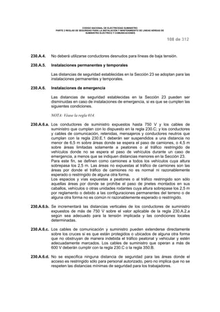 CODIGO NACIONAL DE ELECTRICIDAD SUMINISTRO 
PARTE 2 REGLAS DE SEGURIDAD PARA LA INSTALACIÓN Y MANTENIMIENTO DE LINEAS AÉREAS DE 
SUMINISTRO ELÉCTRICO Y COMUNICACIONES 
108 de 312 
230.A.4. No deberá utilizarse conductores desnudos para líneas de baja tensión. 
230.A.5. Instalaciones permanentes y temporales 
Las distancias de seguridad establecidas en la Sección 23 se adoptan para las 
instalaciones permanentes y temporales. 
230.A.6. Instalaciones de emergencia 
Las distancias de seguridad establecidas en la Sección 23 pueden ser 
disminuidas en caso de instalaciones de emergencia, si es que se cumplen las 
siguientes condiciones. 
NOTA: Véase la regla 014. 
230.A.6.a. Los conductores de suministro expuestos hasta 750 V y los cables de 
suministro que cumplan con lo dispuesto en la regla 230.C; y los conductores 
y cables de comunicación, retenidas, mensajeros y conductores neutros que 
cumplan con la regla 230.E.1 deberán ser suspendidos a una distancia no 
menor de 6,5 m sobre áreas donde se espera el paso de camiones, o 4,5 m 
sobre áreas limitadas solamente a peatones o al tráfico restringido de 
vehículos donde no se espera el paso de vehículos durante un caso de 
emergencia, a menos que se indiquen distancias menores en la Sección 23. 
Para este fin, se definen como camiones a todos los vehículos cuya altura 
sobrepasa los 2,5 m. Las áreas no expuestas al tráfico de camiones son las 
áreas por donde el tráfico de camiones no es normal ni razonablemente 
esperado o restringido de alguna otra forma. 
Los espacios y vías expuestas a peatones o al tráfico restringido son sólo 
aquellas áreas por donde se prohíbe el paso de jinetes montados en sus 
caballos, vehículos o otras unidades rodantes cuya altura sobrepase los 2,5 m 
por reglamento o debido a las configuraciones permanentes del terreno o de 
alguna otra forma no es común ni razonablemente esperado o restringido. 
230.A.6.b. Se incrementará las distancias verticales de los conductores de suministro 
expuestos de más de 750 V sobre el valor aplicable de la regla 230.A.2.a 
según sea adecuado para la tensión implicada y las condiciones locales 
determinadas. 
230.A.6.c. Los cables de comunicación y suministro pueden extenderse directamente 
sobre los cruces si es que están protegidos o ubicados de alguna otra forma 
que no obstruyan de manera indebida el tráfico peatonal y vehicular y estén 
adecuadamente marcados. Los cables de suministro que operan a más de 
600 V deberán cumplir con la regla 230.C o la regla 350.B. 
230.A.6.d. No se especifica ninguna distancia de seguridad para las áreas donde el 
acceso es restringido sólo para personal autorizado, pero no implica que no se 
respeten las distancias mínimas de seguridad para los trabajadores. 
 