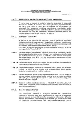 CODIGO NACIONAL DE ELECTRICIDAD SUMINISTRO 
PARTE 2 REGLAS DE SEGURIDAD PARA LA INSTALACIÓN Y MANTENIMIENTO DE LINEAS AÉREAS DE 
SUMINISTRO ELÉCTRICO Y COMUNICACIONES 
109 de 312 
230.B. Medición de las distancias de seguridad y espacios 
A menos que se indique lo contrario, todas las distancias de seguridad 
deberán ser medidas de superficie a superficie y todos los espacios deberán 
ser medidos de centro a centro. Para la medición de las distancias de 
seguridad, los accesorios metálicos normalmente energizados serán 
considerados como parte de los conductores de línea. Las bases metálicas de 
los terminales del cable, los pararrayos y dispositivos similares deberán ser 
considerados como parte de la estructura de soporte. 
230.C. Cables de suministro 
A efectos de las distancias de seguridad, para los cables de suministro 
(aislados), incluyendo los empalmes y derivaciones, conforme a cualquiera de 
los siguientes requerimientos, son permitidas menores distancias de seguridad 
que para los conductores expuestos de la misma tensión. 
Los cables tendrán la capacidad de soportar pruebas de acuerdo a la norma 
correspondiente. Ver regla 012.F. 
230.C.1. Cables que están suspendidos o trenzados en un cable mensajero o neutro 
desnudo puesto a tierra de manera efectiva, o con neutro concéntrico formado 
por múltiples conductores, cuando el conductor neutro asociado cumpla con 
los requerimientos de la regla 230.E.1 y cuando los cables también cumplan 
con lo siguiente: 
230.C.1.a. Cables de cualquier tensión que cuenten con una cubierta o pantalla metálica 
continua puesta a tierra de manera efectiva, o 
230.C.1.b. Cables diseñados para operar en un sistema de 23 kV o menos, con múltiples 
puestas a tierra y que cuente con apantallamiento semiconductor 
conjuntamente con cubierta metálica adecuado. 
230.C.2. Cables de cualquier tensión, que no se incluyen en la regla 230.C.1, cubiertos 
con una pantalla semiconductora auxiliar continua junto con cubierta metálica 
adecuada y suspendidos y trenzados en un cable mensajero desnudo puesto 
a tierra de manera efectiva. 
230.C.3. Cable sin pantalla, aislado que opera a no más de 5 kV fase a fase, o 2,9 kV 
fase a tierra, suspendido y trenzado en un cable mensajero desnudo puesto a 
tierra de manera efectiva. 
230.D. Conductores cubiertos 
Los conductores cubiertos o protegidos deberán ser considerados 
conductores desnudos para todo requerimiento de distancia de seguridad 
salvo el espacio comprendido entre los conductores del mismo o diferente 
circuito, incluyendo los conductores puestos a tierra, que puede ser reducido 
por debajo de los requerimientos para los conductores expuestos cuando 
 