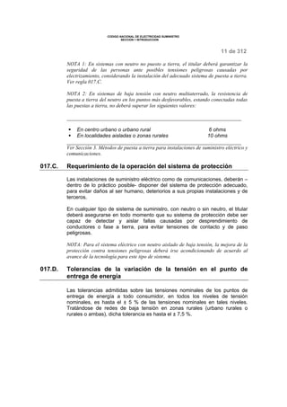 CODIGO NACIONAL DE ELECTRICIDAD SUMINISTRO 
SECCION 1 INTRODUCCION 
11 de 312 
NOTA 1: En sistemas con neutro no puesto a tierra, el titular deberá garantizar la 
seguridad de las personas ante posibles tensiones peligrosas causadas por 
electrizamiento, considerando la instalación del adecuado sistema de puesta a tierra. 
Ver regla 017.C. 
NOTA 2: En sistemas de baja tensión con neutro multiaterrado, la resistencia de 
puesta a tierra del neutro en los puntos más desfavorables, estando conectadas todas 
las puestas a tierra, no deberá superar los siguientes valores: 
§ En centro urbano o urbano rural 6 ohms 
§ En localidades aisladas o zonas rurales 10 ohms 
Ver Sección 3. Métodos de puesta a tierra para instalaciones de suministro eléctrico y 
comunicaciones. 
017.C. Requerimiento de la operación del sistema de protección 
Las instalaciones de suministro eléctrico como de comunicaciones, deberán – 
dentro de lo práctico posible- disponer del sistema de protección adecuado, 
para evitar daños al ser humano, deteriorios a sus propias instalaciones y de 
terceros. 
En cualquier tipo de sistema de suministro, con neutro o sin neutro, el titular 
deberá asegurarse en todo momento que su sistema de protección debe ser 
capaz de detectar y aislar fallas causadas por desprendimiento de 
conductores o fase a tierra, para evitar tensiones de contacto y de paso 
peligrosas. 
NOTA: Para el sistema eléctrico con neutro aislado de baja tensión, la mejora de la 
protección contra tensiones peligrosas deberá irse acondicionando de acuerdo al 
avance de la tecnología para este tipo de sistema. 
017.D. Tolerancias de la variación de la tensión en el punto de 
entrega de energía 
Las tolerancias admitidas sobre las tensiones nominales de los puntos de 
entrega de energía a todo consumidor, en todos los niveles de tensión 
nominales, es hasta el ± 5 % de las tensiones nominales en tales niveles. 
Tratándose de redes de baja tensión en zonas rurales (urbano rurales o 
rurales o ambas), dicha tolerancia es hasta el ± 7,5 %. 
 
