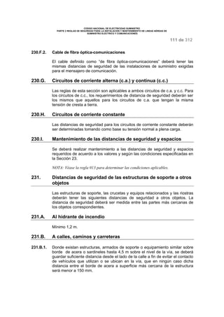 CODIGO NACIONAL DE ELECTRICIDAD SUMINISTRO 
PARTE 2 REGLAS DE SEGURIDAD PARA LA INSTALACIÓN Y MANTENIMIENTO DE LINEAS AÉREAS DE 
SUMINISTRO ELÉCTRICO Y COMUNICACIONES 
111 de 312 
230.F.2. Cable de fibra óptica-comunicaciones 
El cable definido como “de fibra óptica-comunicaciones” deberá tener las 
mismas distancias de seguridad de las instalaciones de suministro exigidas 
para el mensajero de comunicación. 
230.G. Circuitos de corriente alterna (c.a.) y continua (c.c.) 
Las reglas de esta sección son aplicables a ambos circuitos de c.a. y c.c. Para 
los circuitos de c.c., los requerimientos de distancia de seguridad deberán ser 
los mismos que aquellos para los circuitos de c.a. que tengan la misma 
tensión de cresta a tierra. 
230.H. Circuitos de corriente constante 
Las distancias de seguridad para los circuitos de corriente constante deberán 
ser determinadas tomando como base su tensión normal a plena carga. 
230.I. Mantenimiento de las distancias de seguridad y espacios 
Se deberá realizar mantenimiento a las distancias de seguridad y espacios 
requeridos de acuerdo a los valores y según las condiciones especificadas en 
la Sección 23. 
NOTA: Véase la regla 013 para determinar las condiciones aplicables. 
231. Distancias de seguridad de las estructuras de soporte a otros 
objetos 
Las estructuras de soporte, las crucetas y equipos relacionados y las riostras 
deberán tener las siguientes distancias de seguridad a otros objetos. La 
distancia de seguridad deberá ser medida entre las partes más cercanas de 
los objetos correspondientes. 
231.A. Al hidrante de incendio 
Mínimo 1,2 m. 
231.B. A calles, caminos y carreteras 
231.B.1. Donde existan estructuras, armados de soporte o equipamiento similar sobre 
borde de acera o sardineles hasta 4,5 m sobre el nivel de la vía, se deberá 
guardar suficiente distancia desde el lado de la calle a fin de evitar el contacto 
de vehículos que utilizan o se ubican en la vía, que en ningún caso dicha 
distancia entre el borde de acera a superficie más cercana de la estructura 
será menor a 150 mm. 
 