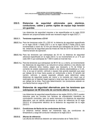 CODIGO NACIONAL DE ELECTRICIDAD SUMINISTRO 
PARTE 2 REGLAS DE SEGURIDAD PARA LA INSTALACIÓN Y MANTENIMIENTO DE LINEAS AÉREAS DE 
SUMINISTRO ELÉCTRICO Y COMUNICACIONES 
114 de 312 
232.C. Distancias de seguridad adicionales para alambres, 
conductores, cables y partes rígidas de equipo bajo tensión 
sin guardas 
Las distancias de seguridad mayores a las especificadas en la regla 232.B 
deberán ser proporcionadas donde sea necesario según la regla 232.C.1. 
232.C.1. Tensiones superiores a 23 kV 
232.C.1.a. Para las tensiones entre 23 y 220 kV, la distancia de seguridad especificada 
en la regla 232.B.1 (Tabla 232-1) o en la regla 232.B.2 (Tabla 232-2) será 
incrementada a razón de 10 mm por kilovolt que sobrepase de 23 kV. Todas 
las distancias de seguridad para las líneas de más de 33 kV se basarán en la 
máxima tensión de operación. 
232.C.1.b. Para las tensiones que sobrepasan de 33 kV, la distancia de seguridad 
adicional especificada en la regla 232.C.1.a se incrementará en un 3 % por 
cada 300 m que sobrepase de 1 000 m sobre el nivel del mar. 
232.C.1.c. Para las tensiones que sobrepasan de 98 kV de c.a. a tierra, se incrementarán 
las distancias de seguridad o se reducirá el campo eléctrico o los efectos del 
mismo utilizando otros medios, según sea necesario, a fin de limitar la 
corriente de estado estacionario debido a los efectos electrostáticos a 5 mA, 
rms, si es que el camión, vehículo o equipo más grande esperado que pase 
por debajo de la línea fuera puesto en cortocircuito a tierra. El tamaño del 
camión, vehículo, o equipo esperado utilizado para determinar estas 
distancias de seguridad puede ser menor y no necesita ser mayor que el 
restringido por el régimen legal regional o local que rige al área comprendida 
por debajo de la línea. Para esta determinación, los conductores estarán en 
una flecha final sin carga a 50 ºC. 
232.D. Distancias de seguridad alternativas para las tensiones que 
sobrepasan de 98 kilovolts de corriente alterna a tierra 
Las distancias de seguridad especificadas en las reglas 232.B y 232.C pueden 
reducirse para los circuitos con factores de sobretensión transitoria de 
conmutación conocidos, pero no serán menores a la distancia de seguridad 
alternativa, que se calcula adicionando la altura de referencia de la regla 
232.D.2 al componente eléctrico de la distancia de seguridad de la regla 
232.D.3. 
232.D.1. Condiciones de flecha de los conductores de línea 
La distancia vertical deberá ser mantenida bajo las condiciones de 
temperatura y carga del conductor indicada en la regla 232.A. 
232.D.2. Alturas de referencia 
Las alturas de referencia deberán ser seleccionadas de la Tabla 232-3. 
 
