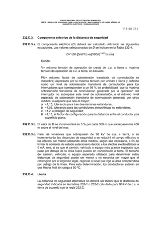 CODIGO NACIONAL DE ELECTRICIDAD SUMINISTRO 
PARTE 2 REGLAS DE SEGURIDAD PARA LA INSTALACIÓN Y MANTENIMIENTO DE LINEAS AÉREAS DE 
SUMINISTRO ELÉCTRICO Y COMUNICACIONES 
115 de 312 
232.D.3. Componente eléctrico de la distancia de seguridad 
232.D.3.a. El componente eléctrico (D) deberá ser calculado utilizando las siguientes 
ecuaciones. Los valores seleccionados de D se indican en la Tabla 232-4. 
D=1,00 {[V·(PU) ·a]/500K}1,667 bc (m) 
Donde: 
V= máxima tensión de operación de cresta de c.a. a tierra o máxima 
tensión de operación de c.c. a tierra, en kilovolts; 
PU= máximo factor de sobretensión transitoria de conmutación (o 
maniobra) expresado por la máxima tensión por unidad a tierra y definido 
como un nivel de sobretensión transitoria de conmutación para los 
interruptores que corresponden a un 98 % de probabilidad que la máxima 
sobretensión transitoria de conmutación generada por la operación del 
interruptor no sobrepase este nivel de sobretensión, o el máximo nivel 
esperado de sobretesión transitoria de conmutación generado por otros 
medios, cualquiera que sea el mayor; 
a =1,15, tolerancia para tres desviaciones estándares; 
b =1,03, tolerancia para las condiciones atmosféricas no estándares. 
c =1,2, el margen de seguridad; 
K =1,15, el factor de configuración para la distancia entre el conductor y la 
superficie plana. 
232.D.3.b. El valor de D se incrementará en 3 % por cada 300 m que sobrepasen los 450 
m sobre el nivel del mar. 
232.D.3.c. Para las tensiones que sobrepasan de 98 kV de c.a. a tierra, o se 
incrementarán las distancias de seguridad o se reducirá el campo eléctrico o 
los efectos del mismo utilizando otros medios, según sea necesario, a fin de 
limitar la corriente de estado estacionario debido a los efectos electrostáticos a 
5 mA, rms, si es que el camión, vehículo o equipo más grande esperado que 
pase por debajo de la línea fuera puesto en cortocircuito a tierra. El tamaño 
del camión, vehículo, o equipo esperado utilizado para determinar estas 
distancias de seguridad puede ser menor y no necesita ser mayor que el 
restringido por el régimen legal, regional o local que rige al área comprendida 
por debajo de la línea. Para esta determinación, los conductores estarán en 
una flecha final sin carga a 50 ºC. 
232.D.4. Límite 
La distancia de seguridad alternativa no deberá ser menor que la distancia de 
seguridad indicada en las tablas 232-1 o 232-2 calculada para 98 kV de c.a. a 
tierra de acuerdo con la regla 232.C. 
 