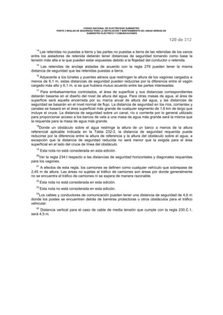 CODIGO NACIONAL DE ELECTRICIDAD SUMINISTRO 
PARTE 2 REGLAS DE SEGURIDAD PARA LA INSTALACIÓN Y MANTENIMIENTO DE LINEAS AÉREAS DE 
SUMINISTRO ELÉCTRICO Y COMUNICACIONES 
120 de 312 
14 Las retenidas no puestas a tierra y las partes no puestas a tierra de las retenidas de los vanos 
entre los aisladores de retenida deberán tener distancias de seguridad tomando como base la 
tensión más alta a la que pueden estar expuestas debido a la flojedad del conductor o retenida. 
15 Las retenidas de anclaje aisladas de acuerdo con la regla 279 pueden tener la misma 
distancia de seguridad que las retenidas puestas a tierra. 
16 Adyacente a los túneles y puentes aéreos que restringen la altura de los vagones cargados a 
menos de 6,1 m, estas distancias de seguridad pueden reducirse por la diferencia entre el vagón 
cargado más alto y 6,1 m, si es que hubiera mutuo acuerdo entre las partes interesadas. 
17 Para embalsamientos controlados, el área de superficie y sus distancias correspondientes 
deberán basarse en el diseño del nivel de altura del agua. Para otras masas de agua, el área de 
superficie será aquella encerrada por su marca anual de altura del agua, y las distancias de 
seguridad se basarán en el nivel normal de flujo. La distancia de seguridad en los ríos, corrientes y 
canales se basará en el área superficial más grande de cualquier segmento de 1,6 km de largo que 
incluye el cruce. La distancia de seguridad sobre un canal, río o corriente por lo general utilizado 
para proporcionar acceso a los barcos de vela a una masa de agua más grande será la misma que 
la requerida para la masa de agua más grande. 
18Donde un obstáculo sobre el agua restringe la altura de un barco a menos de la altura 
referencial aplicable indicada en la Tabla 232-3, la distancia de seguridad requerida puede 
reducirse por la diferencia entre la altura de referencia y la altura del obstáculo sobre el agua, a 
excepción que la distancia de seguridad reducida no será menor que la exigida para el área 
superficial en el lado del cruce de línea del obstáculo. 
19 Esta nota no está considerada en esta edición. 
20Ver la regla 234.I respecto a las distancias de seguridad horizontales y diagonales requeridas 
para los vagones. 
21 A efectos de esta regla, los camiones se definen como cualquier vehículo que sobrepase de 
2,45 m de altura. Las áreas no sujetas al tráfico de camiones son áreas por donde generalmente 
no se encuentra el tráfico de camiones ni se espera de manera razonable. 
22 Esta nota no está considerada en esta edición. 
23 Esta nota no está considerada en esta edición. 
24Los cables y conductores de comunicación pueden tener una distancia de seguridad de 4,6 m 
donde los postes se encuentren detrás de barreras protectoras u otros obstáculos para el tráfico 
vehicular. 
25 Distancia vertical para el caso de cable de media tensión que cumple con la regla 230.C.1, 
será 4,5 m. 
 