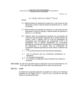CODIGO NACIONAL DE ELECTRICIDAD SUMINISTRO 
PARTE 2 REGLAS DE SEGURIDAD PARA LA INSTALACIÓN Y MANTENIMIENTO DE LINEAS AÉREAS DE 
SUMINISTRO ELÉCTRICO Y COMUNICACIONES 
129 de 312 
D = 1,00 {[VH · (PU)+V1] a / 500 K} 1,667 bc (m) 
Donde: 
VH = Máxima tensión de operación de cresta de c.a. del circuito de más 
alta tensión a tierra o máxima tensión de operación de c.c. a tierra 
en kilovolts; 
V1 = Máxima tensión de operación de cresta de c.a. del circuito de más 
baja tensión a tierra en kilovolts o máxima tensión de operación a 
tierra en c.c. en kilovolts; 
PU = Máximo factor de sobretensión transitoria de conmutación del 
circuito de más alta tensión expresado por la máxima tensión por 
unidad a tierra y definido como el nivel de sobretensión de 
conmutación para interruptores que corresponden al 98 % de 
probabilidad que la máxima sobretensión de conmutación 
generada por la operación del interruptor no sobrepase este nivel 
de sobretensión, o el máximo nivel de sobretensión de 
conmutación esperado generado por otros medios, cualquiera sea 
mayor; 
a = 1,15, la tolerancia para las tres desviaciones estándares; 
b = 1,03, la tolerancia para las condiciones atmosféricas no 
estándares 
c = 1,2, el margen de seguridad; 
K = 1,4, el factor de configuración para la distancia de conductor a 
conductor; 
233.C.3.b(2) El valor de D calculado según la regla 233.C.3.b(1) se incrementará en un 3 
% por cada 300 m que sobrepase de 450 m sobre el nivel del mar. 
233.C.3.c. Límite 
La distancia de seguridad alternativa no deberá ser menor que la distancia 
requerida por las reglas 233.C.1 y 233.C.2 con el circuito de más baja 
tensión a un potencial de tierra. 
 