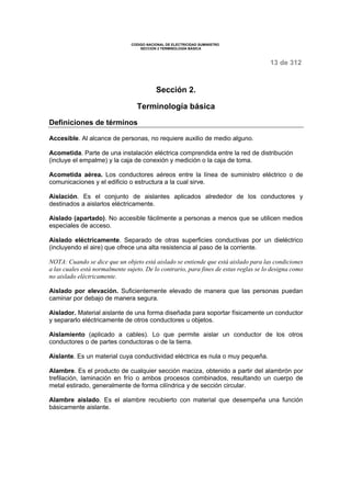 CODIGO NACIONAL DE ELECTRICIDAD SUMINISTRO 
SECCION 2 TERMINOLOGÍA BÁSICA 
13 de 312 
Sección 2. 
Terminología básica 
Definiciones de términos 
Accesible. Al alcance de personas, no requiere auxilio de medio alguno. 
Acometida. Parte de una instalación eléctrica comprendida entre la red de distribución 
(incluye el empalme) y la caja de conexión y medición o la caja de toma. 
Acometida aérea. Los conductores aéreos entre la línea de suministro eléctrico o de 
comunicaciones y el edificio o estructura a la cual sirve. 
Aislación. Es el conjunto de aislantes aplicados alrededor de los conductores y 
destinados a aislarlos eléctricamente. 
Aislado (apartado). No accesible fácilmente a personas a menos que se utilicen medios 
especiales de acceso. 
Aislado eléctricamente. Separado de otras superficies conductivas por un dieléctrico 
(incluyendo el aire) que ofrece una alta resistencia al paso de la corriente. 
NOTA: Cuando se dice que un objeto está aislado se entiende que está aislado para las condiciones 
a las cuales está normalmente sujeto. De lo contrario, para fines de estas reglas se lo designa como 
no aislado eléctricamente. 
Aislado por elevación. Suficientemente elevado de manera que las personas puedan 
caminar por debajo de manera segura. 
Aislador. Material aislante de una forma diseñada para soportar físicamente un conductor 
y separarlo eléctricamente de otros conductores u objetos. 
Aislamiento (aplicado a cables). Lo que permite aislar un conductor de los otros 
conductores o de partes conductoras o de la tierra. 
Aislante. Es un material cuya conductividad eléctrica es nula o muy pequeña. 
Alambre. Es el producto de cualquier sección maciza, obtenido a partir del alambrón por 
trefilación, laminación en frío o ambos procesos combinados, resultando un cuerpo de 
metal estirado, generalmente de forma cilíndrica y de sección circular. 
Alambre aislado. Es el alambre recubierto con material que desempeña una función 
básicamente aislante. 
 