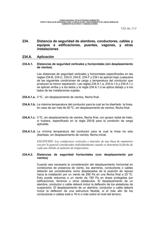 CODIGO NACIONAL DE ELECTRICIDAD SUMINISTRO 
PARTE 2 REGLAS DE SEGURIDAD PARA LA INSTALACIÓN Y MANTENIMIENTO DE LINEAS AÉREAS DE 
SUMINISTRO ELÉCTRICO Y COMUNICACIONES 
132 de 312 
234. Distancia de seguridad de alambres, conductores, cables y 
equipos a edificaciones, puentes, vagones, y otras 
instalaciones 
234.A. Aplicación 
234.A.1. Distancias de seguridad verticales y horizontales (sin desplazamiento 
de vientos) 
Las distancias de seguridad verticales y horizontales especificadas en las 
reglas 234.B, 234.C, 234.D, 234.E, 234.F y 234.I se aplican bajo cualquiera 
de las siguientes condiciones de carga y temperatura del conductor que 
producen la menor separación. Las reglas 234.A.1.a, 234.A.1.b y 234.A.1.c 
se aplican arriba y a los lados y la regla 234.A.1.d se aplica debajo y a los 
lados de las instalaciones sujetas. 
234.A.1.a. 0 ºC , sin desplazamiento de vientos, flecha final. 
234.A.1.b. La máxima temperatura del conductor para la cual se ha diseñado la línea, 
en caso de ser más de 50 ºC, sin desplazamiento de vientos, flecha final. 
234.A.1.c. 0 ºC, sin desplazamiento de vientos, flecha final, con grosor radial de hielo, 
si hubiera, especificado en la regla 250.B para la condición de carga 
aplicable. 
234.A.1.d. La mínima temperatura del conductor para la cual la línea ha sido 
diseñada, sin desplazamiento de vientos, flecha inicial. 
EXCEPCIÓN: Los conductores verticales o laterales de una línea de suministro 
son por lo general considerados individualmente cuando se determina la flecha de 
cada uno debido al aumento de temperatura. 
234.A.2. Distancias de seguridad horizontales (con desplazamiento por 
vientos) 
Cuando sea necesaria la consideración del desplazamiento horizontal en 
condiciones de presencia de viento, los alambres, conductores o cables 
deberán ser considerados como desplazados de la posición de reposo 
hacia la instalación por un viento de 290 Pa en una flecha final a 25 ºC. 
Esto puede reducirse a un viento de 190 Pa en áreas protegidas por 
edificaciones, terrenos u otros obstáculos. El desplazamiento de un 
alambre, conductor o cable deberá incluir la deflexión de los aisladores de 
suspensión. El desplazamiento de un alambre, conductor o cable deberá 
incluir la deflexión de una estructura flexible, si el más alto de los 
conductores o cables está a 18 m o más sobre el nivel del terreno. 
 