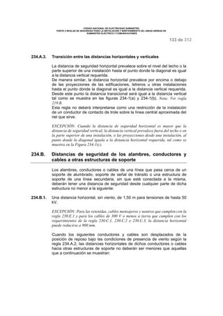 CODIGO NACIONAL DE ELECTRICIDAD SUMINISTRO 
PARTE 2 REGLAS DE SEGURIDAD PARA LA INSTALACIÓN Y MANTENIMIENTO DE LINEAS AÉREAS DE 
SUMINISTRO ELÉCTRICO Y COMUNICACIONES 
133 de 312 
234.A.3. Transición entre las distancias horizontales y verticales 
La distancia de seguridad horizontal prevalece sobre el nivel del techo o la 
parte superior de una instalación hasta el punto donde la diagonal es igual 
a la distancia vertical requerida. 
De manera similar, la distancia horizontal prevalece por encima o debajo 
de las proyecciones de las edificaciones, letreros u otras instalaciones 
hasta el punto donde la diagonal es igual a la distancia vertical requerida. 
Desde este punto la distancia transicional será igual a la distancia vertical 
tal como se muestra en las figuras 234-1(a) y 234-1(b). Nota: Ver regla 
219.B. 
Esta regla no deberá interpretarse como una restricción de la instalación 
de un conductor de contacto de trole sobre la línea central aproximada del 
riel que sirve. 
EXCEPCIÓN: Cuando la distancia de seguridad horizontal es mayor que la 
distancia de seguridad vertical, la distancia vertical prevalece fuera del techo o en 
la parte superior de una instalación, o las proyecciones desde una instalación, al 
punto donde la diagonal iguala a la distancia horizontal requerida, tal como se 
muestra en la Figura 234-1(c). 
234.B. Distancias de seguridad de los alambres, conductores y 
cables a otras estructuras de soporte 
Los alambres, conductores o cables de una línea que pasa cerca de un 
soporte de alumbrado, soporte de señal de tránsito o una estructura de 
soporte de una línea secundaria, sin que esté conectada a la misma, 
deberán tener una distancia de seguridad desde cualquier parte de dicha 
estructura no menor a la siguiente: 
234.B.1. Una distancia horizontal, sin viento, de 1,50 m para tensiones de hasta 50 
kV. 
EXCEPCIÓN: Para las retenidas, cables mensajeros y neutros que cumplen con la 
regla 230.E.1 y para los cables de 300 V o menos a tierra que cumplen con los 
requerimientos de la regla 230.C.1, 230.C.2 o 230.C.3, la distancia horizontal 
puede reducirse a 900 mm. 
Cuando los siguientes conductores y cables son desplazados de la 
posición de reposo bajo las condiciones de presencia de viento según la 
regla 234.A.2, las distancias horizontales de dichos conductores o cables 
hacia otras estructuras de soporte no deberán ser menores que aquellas 
que a continuación se muestran: 
 